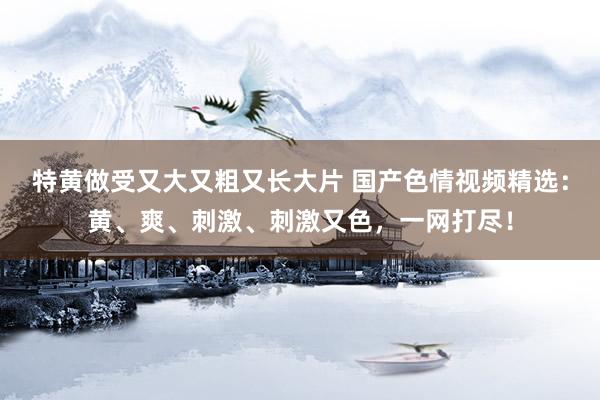 特黄做受又大又粗又长大片 国产色情视频精选：黄、爽、刺激、刺激又色，一网打尽！