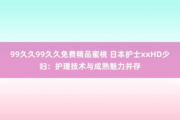 99久久99久久免费精品蜜桃 日本护士xxHD少妇：护理技术与成熟魅力并存