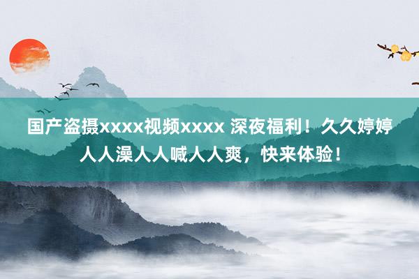 国产盗摄xxxx视频xxxx 深夜福利！久久婷婷人人澡人人喊人人爽，快来体验！