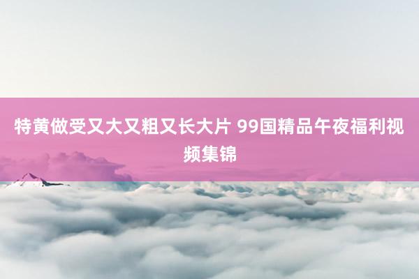 特黄做受又大又粗又长大片 99国精品午夜福利视频集锦