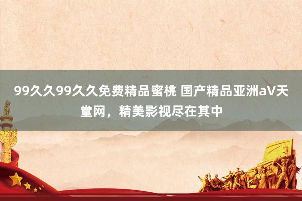 99久久99久久免费精品蜜桃 国产精品亚洲а∨天堂网，精美影视尽在其中