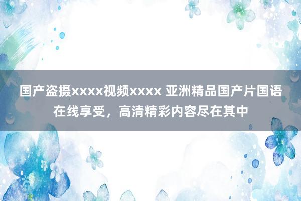 国产盗摄xxxx视频xxxx 亚洲精品国产片国语在线享受，高清精彩内容尽在其中
