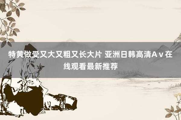 特黄做受又大又粗又长大片 亚洲日韩高清Aⅴ在线观看最新推荐