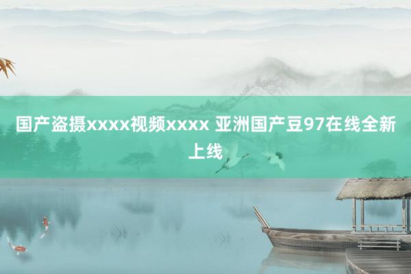 国产盗摄xxxx视频xxxx 亚洲国产豆97在线全新上线