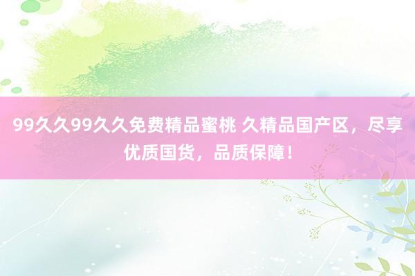 99久久99久久免费精品蜜桃 久精品国产区，尽享优质国货，品质保障！