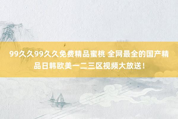 99久久99久久免费精品蜜桃 全网最全的国产精品日韩欧美一二三区视频大放送！