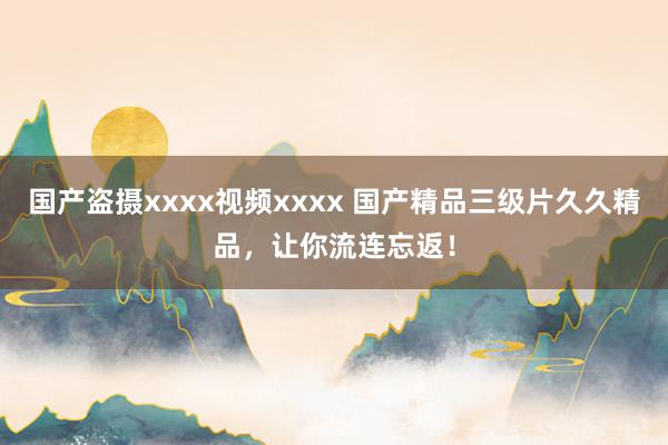 国产盗摄xxxx视频xxxx 国产精品三级片久久精品，让你流连忘返！