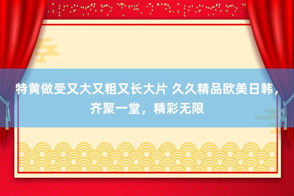 特黄做受又大又粗又长大片 久久精品欧美日韩，齐聚一堂，精彩无限