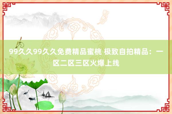 99久久99久久免费精品蜜桃 极致自拍精品：一区二区三区火爆上线