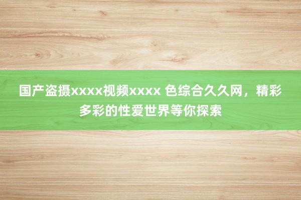 国产盗摄xxxx视频xxxx 色综合久久网，精彩多彩的性爱世界等你探索