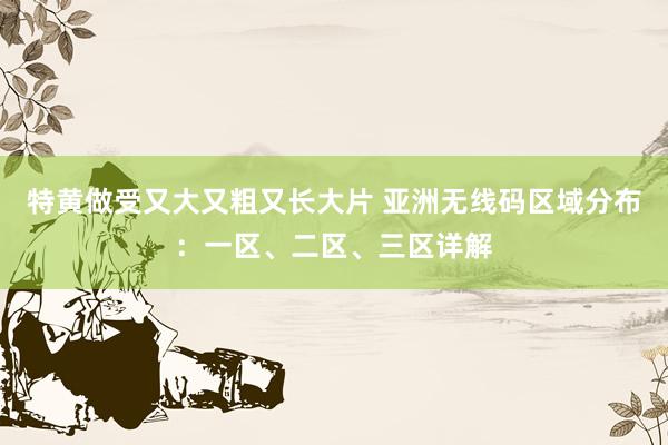 特黄做受又大又粗又长大片 亚洲无线码区域分布：一区、二区、三区详解