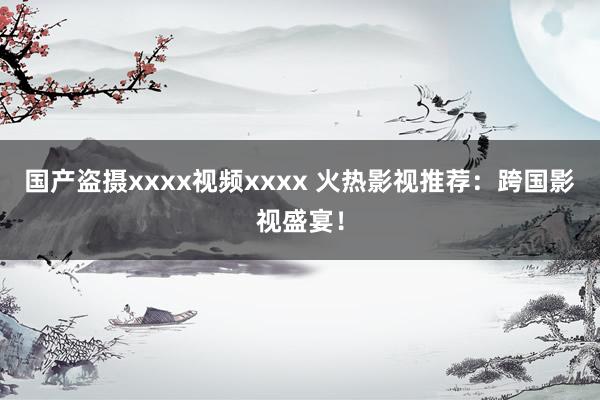 国产盗摄xxxx视频xxxx 火热影视推荐：跨国影视盛宴！