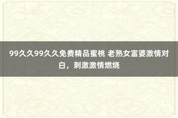 99久久99久久免费精品蜜桃 老熟女富婆激情对白，刺激激情燃烧