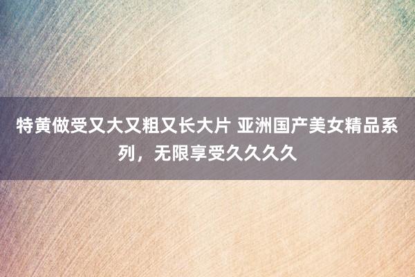 特黄做受又大又粗又长大片 亚洲国产美女精品系列，无限享受久久久久