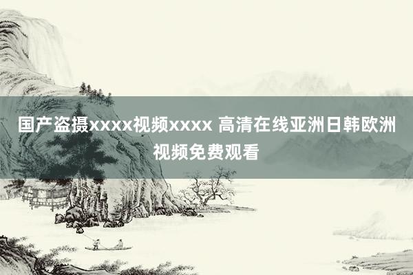 国产盗摄xxxx视频xxxx 高清在线亚洲日韩欧洲视频免费观看