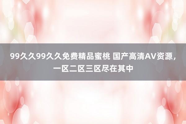 99久久99久久免费精品蜜桃 国产高清AV资源，一区二区三区尽在其中