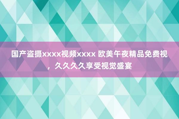 国产盗摄xxxx视频xxxx 欧美午夜精品免费视，久久久久享受视觉盛宴