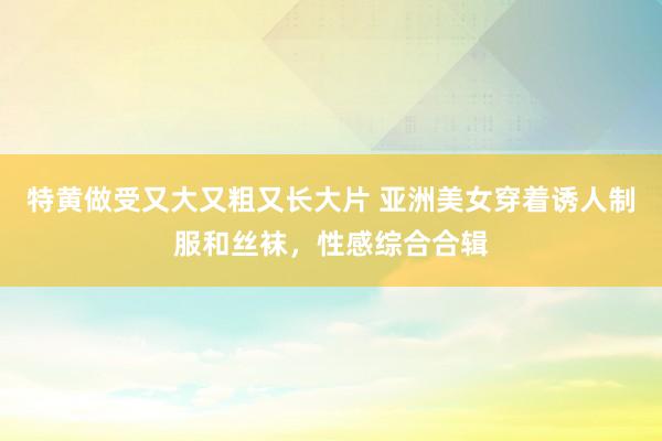 特黄做受又大又粗又长大片 亚洲美女穿着诱人制服和丝袜，性感综合合辑