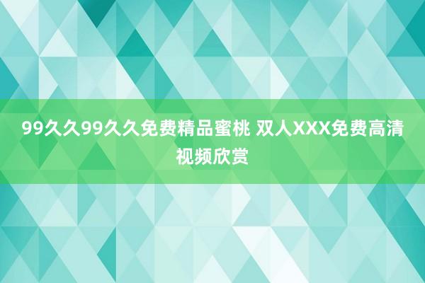 99久久99久久免费精品蜜桃 双人XXX免费高清视频欣赏