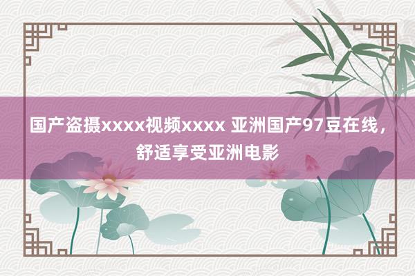 国产盗摄xxxx视频xxxx 亚洲国产97豆在线，舒适享受亚洲电影