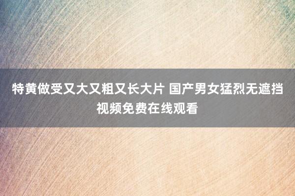特黄做受又大又粗又长大片 国产男女猛烈无遮挡视频免费在线观看