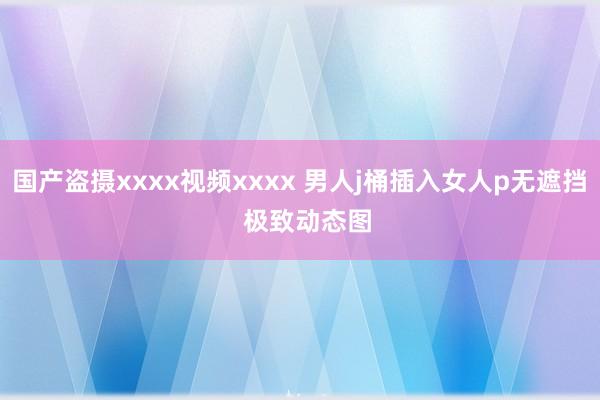 国产盗摄xxxx视频xxxx 男人j桶插入女人p无遮挡  极致动态图