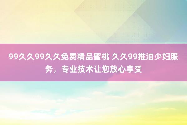 99久久99久久免费精品蜜桃 久久99推油少妇服务，专业技术让您放心享受