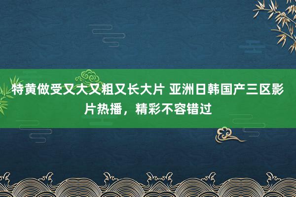 特黄做受又大又粗又长大片 亚洲日韩国产三区影片热播，精彩不容错过