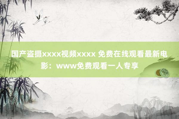 国产盗摄xxxx视频xxxx 免费在线观看最新电影：www免费观看一人专享