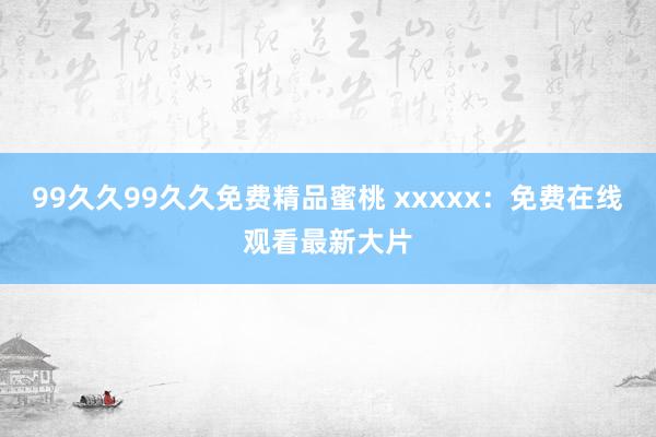 99久久99久久免费精品蜜桃 xxxxx：免费在线观看最新大片