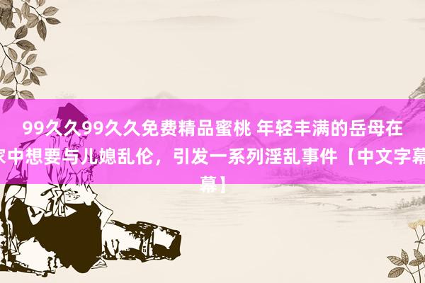 99久久99久久免费精品蜜桃 年轻丰满的岳母在家中想要与儿媳乱伦，引发一系列淫乱事件【中文字幕】