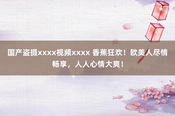 国产盗摄xxxx视频xxxx 香蕉狂欢！欧美人尽情畅享，人人心情大爽！