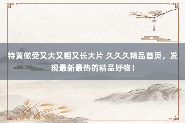 特黄做受又大又粗又长大片 久久久精品首页，发现最新最热的精品好物！