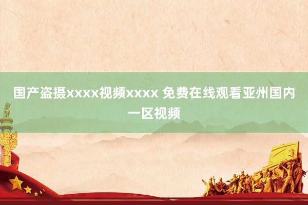 国产盗摄xxxx视频xxxx 免费在线观看亚州国内一区视频