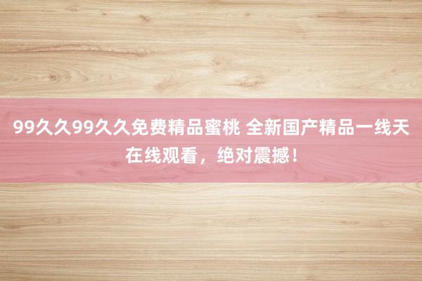 99久久99久久免费精品蜜桃 全新国产精品一线天在线观看，绝对震撼！