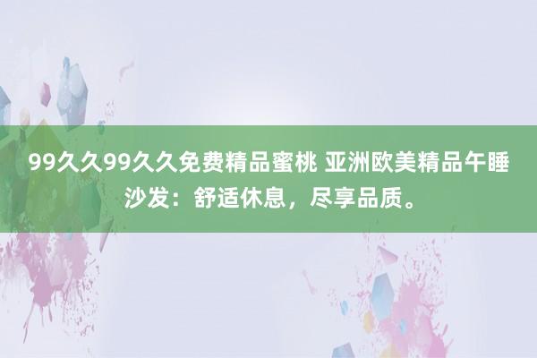 99久久99久久免费精品蜜桃 亚洲欧美精品午睡沙发：舒适休息，尽享品质。