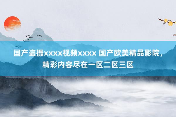 国产盗摄xxxx视频xxxx 国产欧美精品影院，精彩内容尽在一区二区三区