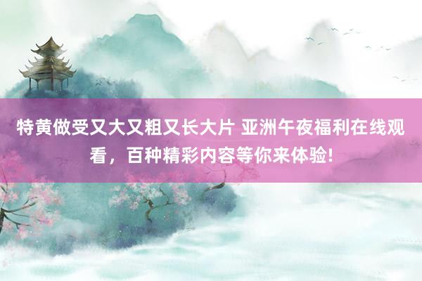 特黄做受又大又粗又长大片 亚洲午夜福利在线观看，百种精彩内容等你来体验!