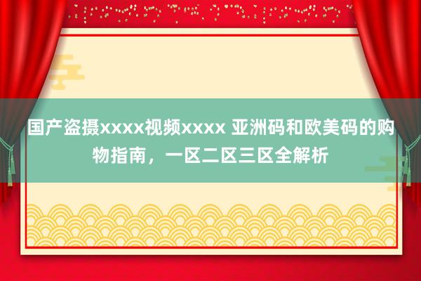 国产盗摄xxxx视频xxxx 亚洲码和欧美码的购物指南，一区二区三区全解析