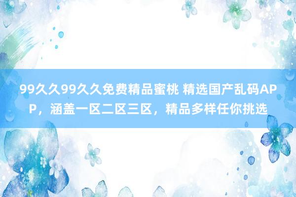 99久久99久久免费精品蜜桃 精选国产乱码APP，涵盖一区二区三区，精品多样任你挑选