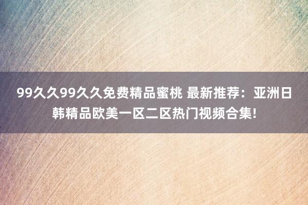 99久久99久久免费精品蜜桃 最新推荐：亚洲日韩精品欧美一区二区热门视频合集!
