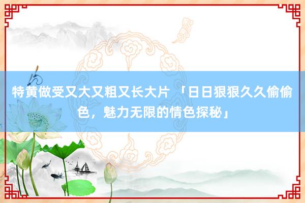特黄做受又大又粗又长大片 「日日狠狠久久偷偷色，魅力无限的情色探秘」