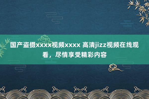 国产盗摄xxxx视频xxxx 高清jizz视频在线观看，尽情享受精彩内容