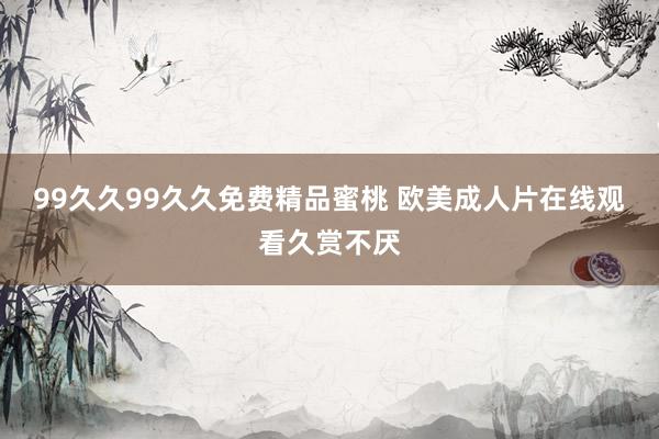 99久久99久久免费精品蜜桃 欧美成人片在线观看久赏不厌