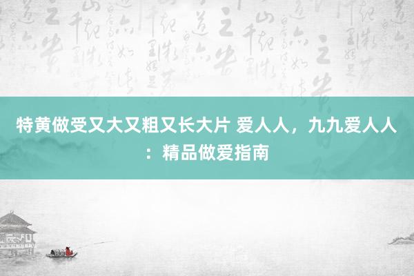 特黄做受又大又粗又长大片 爱人人，九九爱人人：精品做爱指南