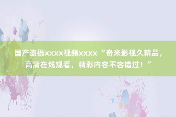 国产盗摄xxxx视频xxxx “奇米影视久精品，高清在线观看，精彩内容不容错过！”