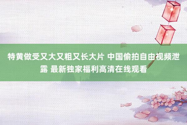 特黄做受又大又粗又长大片 中国偷拍自由视频泄露 最新独家福利高清在线观看