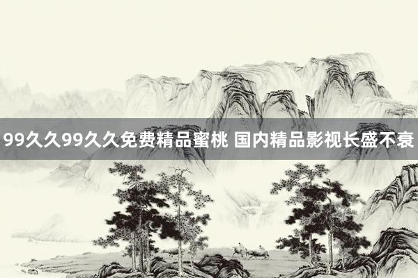 99久久99久久免费精品蜜桃 国内精品影视长盛不衰