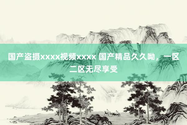 国产盗摄xxxx视频xxxx 国产精品久久呦，一区二区无尽享受