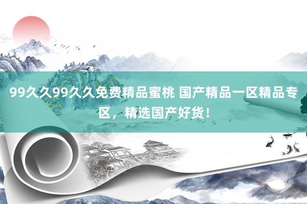 99久久99久久免费精品蜜桃 国产精品一区精品专区，精选国产好货！